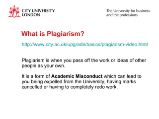 What is Plagiarism? http://www.city.ac.uk/upgrade/basics/plagiarism-video.html   Plagiarism is when you pass off the work or ideas of other people as your own. It is a form of  Academic Misconduct  which can lead to you being expelled from the University, having marks cancelled or having to completely redo work.  