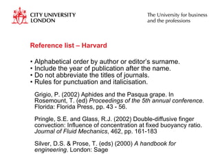 Reference list – Harvard  Alphabetical order by author or editor’s surname. Include the year of publication after the name. Do not abbreviate the titles of journals. Rules for punctuation and italicisation.  Grigio, P. (2002) Aphides and the Pasqua grape. In Rosemount, T. (ed)  Proceedings of the 5th annual conference.  Florida: Florida Press, pp. 43 - 56. Pringle, S.E. and Glass, R.J. (2002) Double-diffusive finger convection: Influence of concentration at fixed buoyancy ratio.  Journal of Fluid Mechanics , 462, pp. 161-183  Silver, D.S. & Prose, T. (eds) (2000)  A handbook for engineering . London: Sage  