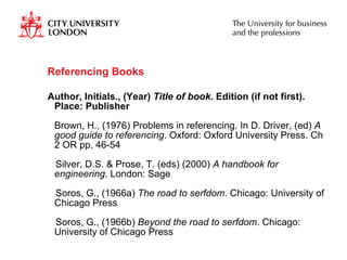Referencing Books  Author, Initials., (Year)  Title of book . Edition (if not first). Place: Publisher Brown, H., (1976) Problems in referencing. In D. Driver, (ed)  A good guide to referencing . Oxford: Oxford University Press. Ch 2 OR pp. 46-54 Silver, D.S. & Prose, T. (eds) (2000)  A handbook for engineering . London: Sage Soros, G., (1966a)  The road to serfdom . Chicago: University of Chicago Press Soros, G., (1966b)  Beyond the road to serfdom . Chicago: University of Chicago Press 