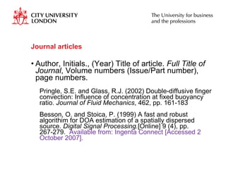 Journal articles Author, Initials., (Year) Title of article.  Full Title of Journal , Volume numbers (Issue/Part number), page numbers. Pringle, S.E. and Glass, R.J. (2002) Double-diffusive finger convection: Influence of concentration at fixed buoyancy ratio.  Journal of Fluid Mechanics , 462, pp. 161-183  Besson, O. and Stoica, P. (1999) A fast and robust algorithim for DOA estimation of a spatially dispersed source.  Digital Signal Processing. [Online] 9 (4), pp. 267-279.  Available from: Ingenta Connect [Accessed 2 October 2007]. 