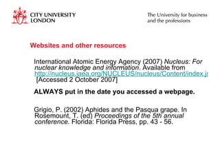 Websites and other resources International Atomic Energy Agency (2007)  Nucleus: For nuclear knowledge and information . Available from  http://nucleus.iaea.org/NUCLEUS/nucleus/Content/index.jsp  [Accessed 2 October 2007] ALWAYS put in the date you accessed a webpage. Grigio, P. (2002) Aphides and the Pasqua grape. In Rosemount, T. (ed)  Proceedings of the 5th annual conference.  Florida: Florida Press, pp. 43 - 56.  