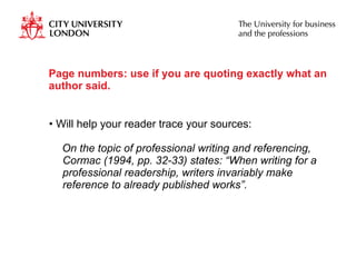 Page numbers: use if you are quoting exactly what an author said. Will help your reader trace your sources: On the topic of professional writing and referencing, Cormac (1994, pp. 32-33) states: “When writing for a professional readership, writers invariably make reference to already published works”. 