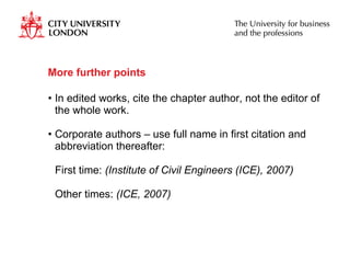 More further points In edited works, cite the chapter author, not the editor of the whole work. Corporate authors – use full name in first citation and abbreviation thereafter: First time:  (Institute of Civil Engineers (ICE), 2007)  Other times:  (ICE, 2007) 