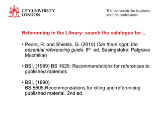 Referencing in the Library: search the catalogue for... Pears, R. and Shields, G. (2010)  Cite them right: the essential referencing guide . 8 th   ed. Basingstoke: Palgrave Macmillan BSI, (1989) BS 1629: Recommendations for references to published materials  BSI, (1990)  BS 5605:Recommendations for citing and referencing published material. 2nd ed.  