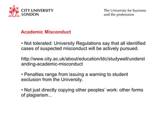 Academic Misconduct Not tolerated: University Regulations say that all identified cases of suspected misconduct will be actively pursued. http://www.city.ac.uk/about/education/ldc/studywell/understanding-academic-misconduct  Penalties range from issuing a warning to student exclusion from the University. Not just directly copying other peoples’ work: other forms of plagiarism...  