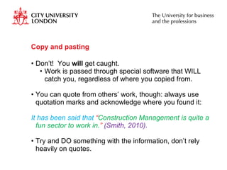 Copy and pasting  Don’t!  You  will  get caught.  Work is passed through special software that WILL catch you, regardless of where you copied from. You can quote from others’ work, though: always use quotation marks and acknowledge where you found it: It has been said that  “ Construction Management is quite a fun sector to work in. ”  (Smith, 2010). Try and DO something with the information, don’t rely heavily on quotes.  