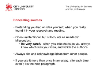 Concealing sources Pretending you had an idea yourself, when you really found it in your research and reading.  Often unintentional: but still counts as Academic Misconduct! Be  very careful  when you take notes so you always know which was your idea, and which the author’s. Always cite and acknowledge ideas from other people. If you use it more than once in an essay, cite each time: even if it’s the next paragraph. 
