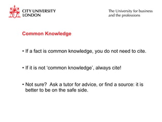 Common Knowledge If a fact is common knowledge, you do not need to cite. If it is not ‘common knowledge’, always cite! Not sure?  Ask a tutor for advice, or find a source: it is better to be on the safe side.  