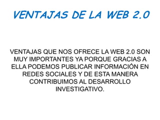 VENTAJAS DE LA WEB 2.0


VENTAJAS QUE NOS OFRECE LA WEB 2.0 SON
 MUY IMPORTANTES YA PORQUE GRACIAS A
ELLA PODEMOS PUBLICAR INFORMACIÓN EN
   REDES SOCIALES Y DE ESTA MANERA
     CONTRIBUIMOS AL DESARROLLO
            INVESTIGATIVO.
 