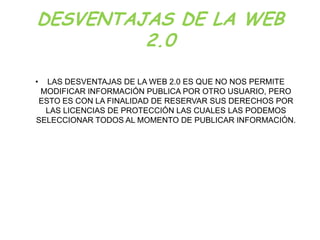 DESVENTAJAS DE LA WEB
         2.0

• LAS DESVENTAJAS DE LA WEB 2.0 ES QUE NO NOS PERMITE
 MODIFICAR INFORMACIÓN PUBLICA POR OTRO USUARIO, PERO
ESTO ES CON LA FINALIDAD DE RESERVAR SUS DERECHOS POR
  LAS LICENCIAS DE PROTECCIÓN LAS CUALES LAS PODEMOS
SELECCIONAR TODOS AL MOMENTO DE PUBLICAR INFORMACIÓN.
 