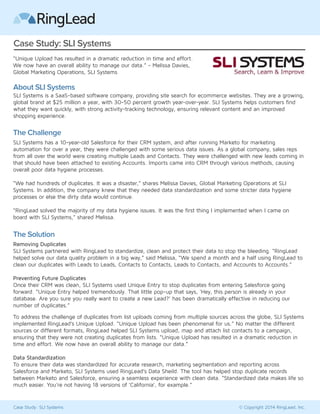 Case Study: SLI Systems 
“Unique Upload has resulted in a dramatic reduction in time and effort. 
We now have an overall ability to manage our data.” - Melissa Davies, 
Global Marketing Operations, SLI Systems 
About SLI Systems 
SLI Systems is a SaaS-based software company, providing site search for ecommerce websites. They are a growing, 
global brand at $25 million a year, with 30-50 percent growth year-over-year. SLI Systems helps customers find 
what they want quickly, with strong activity-tracking technology, ensuring relevant content and an improved 
shopping experience. 
The Challenge 
SLI Systems has a 10-year-old Salesforce for their CRM system, and after running Marketo for marketing 
automation for over a year, they were challenged with some serious data issues. As a global company, sales reps 
from all over the world were creating multiple Leads and Contacts. They were challenged with new leads coming in 
that should have been attached to existing Accounts. Imports came into CRM through various methods, causing 
overall poor data hygiene processes. 
“We had hundreds of duplicates. It was a disaster,” shares Melissa Davies, Global Marketing Operations at SLI 
Systems. In addition, the company knew that they needed data standardization and some stricter data hygiene 
processes or else the dirty data would continue. 
“RingLead solved the majority of my data hygiene issues. It was the first thing I implemented when I came on 
board with SLI Systems,” shared Melissa. 
The Solution 
Removing Duplicates 
SLI Systems partnered with RingLead to standardize, clean and protect their data to stop the bleeding. “RingLead 
helped solve our data quality problem in a big way,” said Melissa, “We spend a month and a half using RingLead to 
clean our duplicates with Leads to Leads, Contacts to Contacts, Leads to Contacts, and Accounts to Accounts.” 
Preventing Future Duplicates 
Once their CRM was clean, SLI Systems used Unique Entry to stop duplicates from entering Salesforce going 
forward. “Unique Entry helped tremendously. That little pop-up that says, ‘Hey, this person is already in your 
database. Are you sure you really want to create a new Lead?’ has been dramatically effective in reducing our 
number of duplicates.” 
To address the challenge of duplicates from list uploads coming from multiple sources across the globe, SLI Systems 
implemented RingLead’s Unique Upload. “Unique Upload has been phenomenal for us.” No matter the different 
sources or different formats, RingLead helped SLI Systems upload, map and attach list contacts to a campaign, 
ensuring that they were not creating duplicates from lists. “Unique Upload has resulted in a dramatic reduction in 
time and effort. We now have an overall ability to manage our data.” 
Data Standardization 
To ensure their data was standardized for accurate research, marketing segmentation and reporting across 
Salesforce and Marketo, SLI Systems used RingLead’s Data Sheild. The tool has helped stop duplicate records 
between Marketo and Salesforce, ensuring a seamless experience with clean data. “Standardized data makes life so 
much easier. You're not having 18 versions of ‘California’, for example.” 
Case Study: SLI Systems © Copyright 2014 RingLead, Inc. 
 