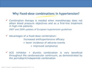 Why fixed-dose combinations in hypertension?
Barrios V, Escobar C. Integrated Blood pressure Control. 2010:3 11-19.
 Combination therapy is needed when monotherapy does not
attain blood pressure objectives and as a first-line treatment
in high-risk patients.
2007 and 2009 updates of European hypertension guidelines
 Advantages of a fixed-dose combination:
Increased antihypertensive efficacy
+ lower incidence of adverse events
+ improved compliance
 ACE inihibitor + diuretic combination is very beneficial
throughout the cardiovascular continuum, as demonstrated by
the perindopril/indapamide combination
 