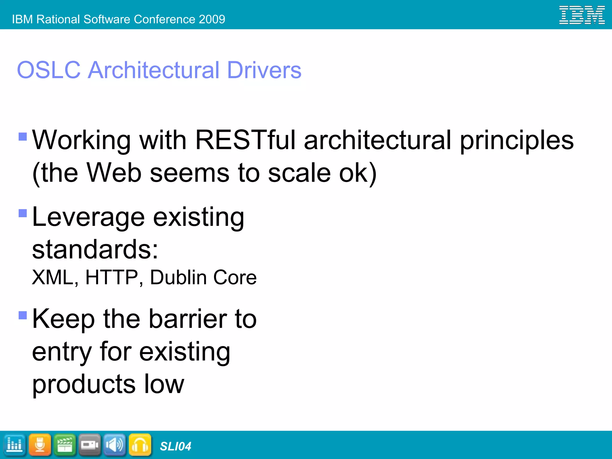 IBM Rational Software Conference 2009
SLI04
OSLC Architectural Drivers
Working with RESTful architectural principles
(the Web seems to scale ok)
Leverage existing
standards:
XML, HTTP, Dublin Core
Keep the barrier to
entry for existing
products low
 