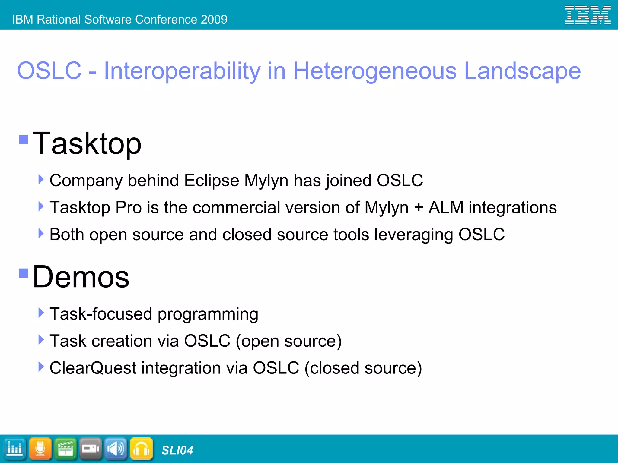 IBM Rational Software Conference 2009
SLI04
OSLC - Interoperability in Heterogeneous Landscape
Tasktop
Company behind Eclipse Mylyn has joined OSLC
Tasktop Pro is the commercial version of Mylyn + ALM integrations
Both open source and closed source tools leveraging OSLC
Demos
Task-focused programming
Task creation via OSLC (open source)
ClearQuest integration via OSLC (closed source)
 