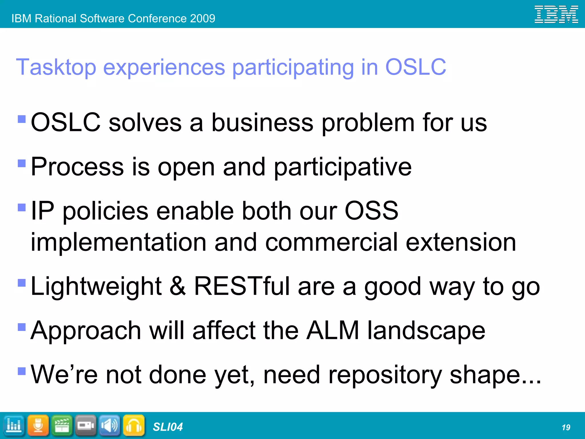 IBM Rational Software Conference 2009
SLI04
Tasktop experiences participating in OSLC
OSLC solves a business problem for us
Process is open and participative
IP policies enable both our OSS
implementation and commercial extension
Lightweight & RESTful are a good way to go
Approach will affect the ALM landscape
We’re not done yet, need repository shape...
19
 
