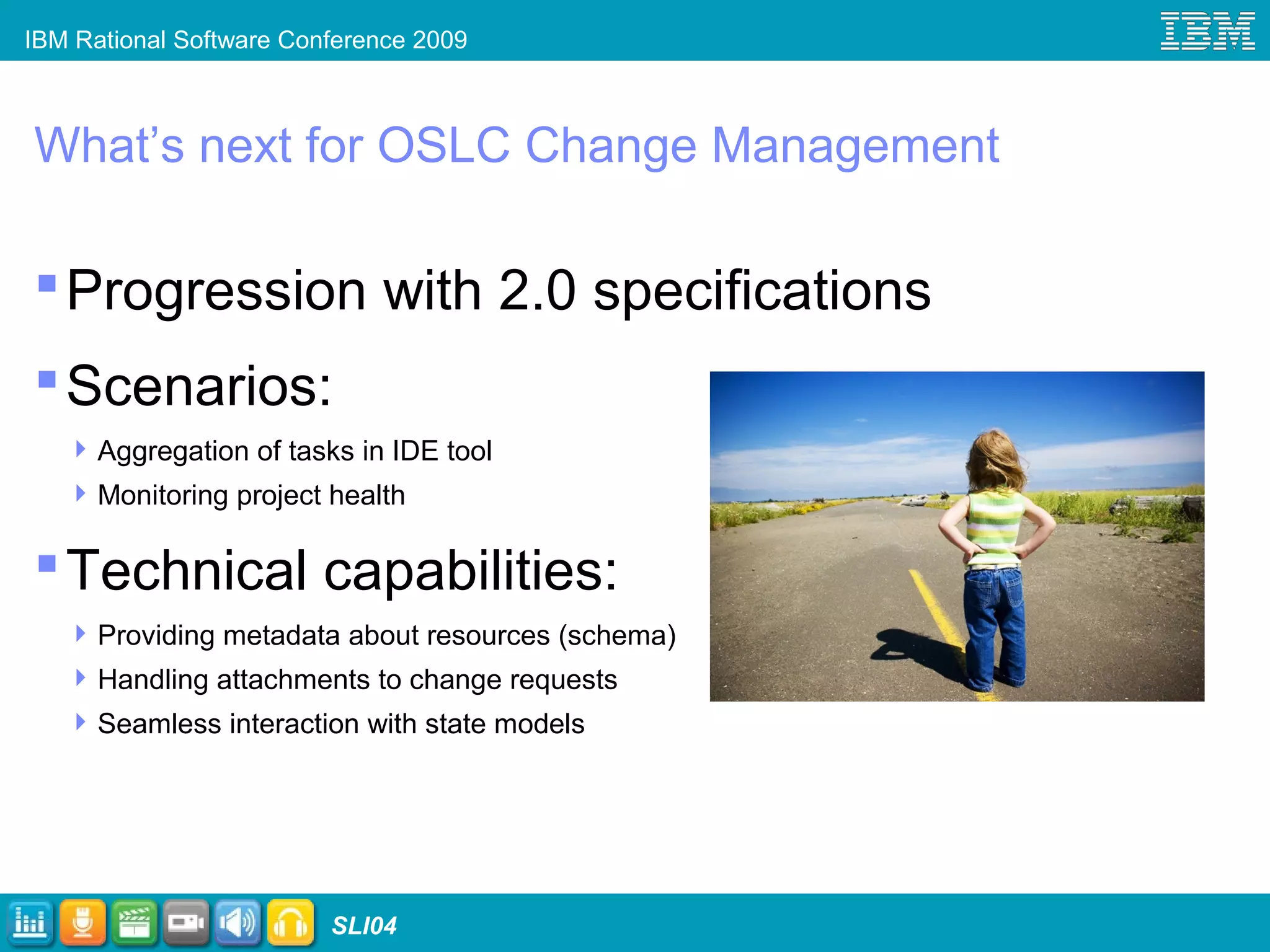IBM Rational Software Conference 2009
SLI04
What’s next for OSLC Change Management
Progression with 2.0 specifications
Scenarios:
Aggregation of tasks in IDE tool
Monitoring project health
Technical capabilities:
Providing metadata about resources (schema)
Handling attachments to change requests
Seamless interaction with state models
 