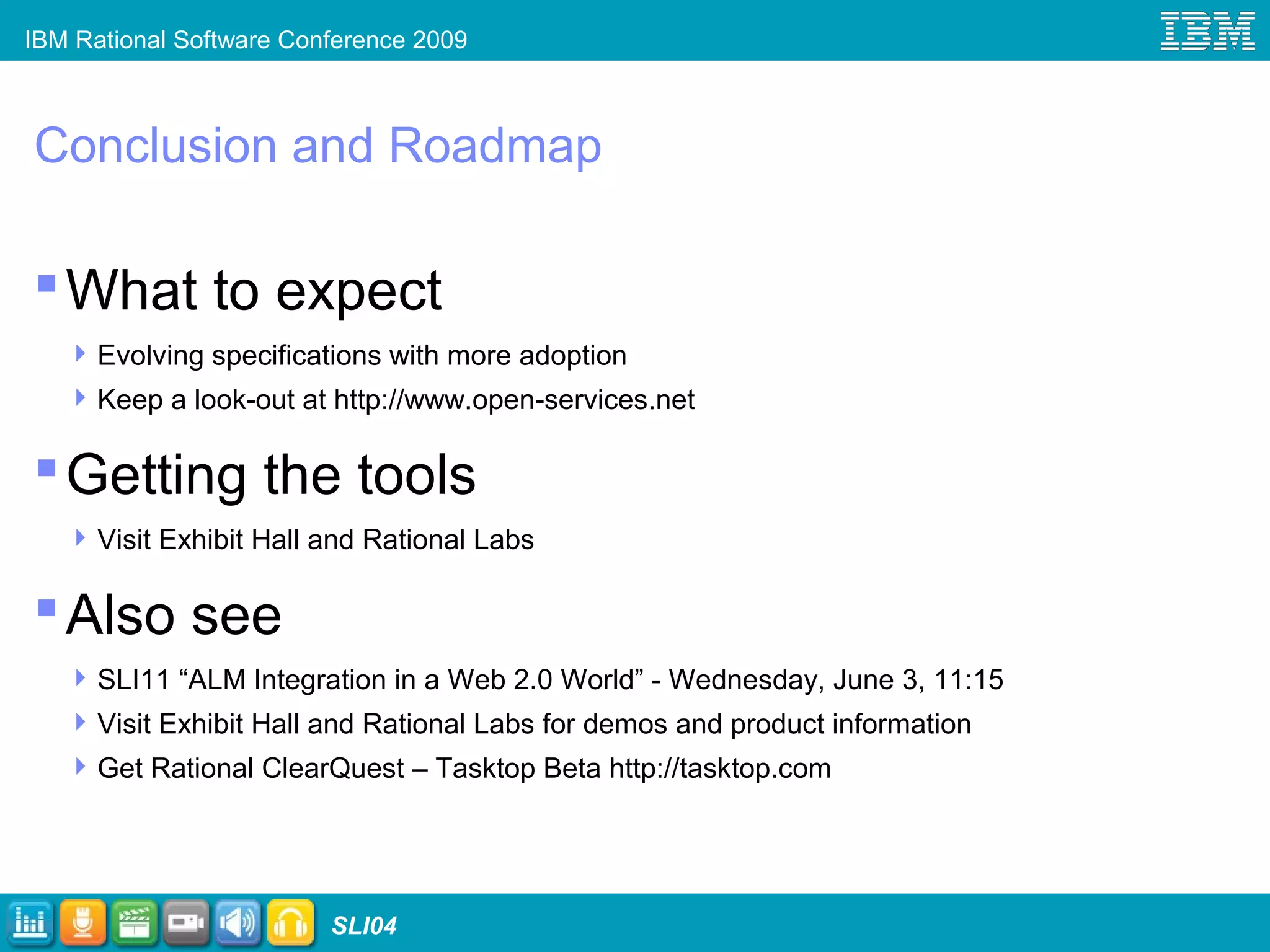 IBM Rational Software Conference 2009
SLI04
Conclusion and Roadmap
What to expect
Evolving specifications with more adoption
Keep a look-out at http://www.open-services.net
Getting the tools
Visit Exhibit Hall and Rational Labs
Also see
SLI11 “ALM Integration in a Web 2.0 World” - Wednesday, June 3, 11:15
Visit Exhibit Hall and Rational Labs for demos and product information
Get Rational ClearQuest – Tasktop Beta http://tasktop.com
 