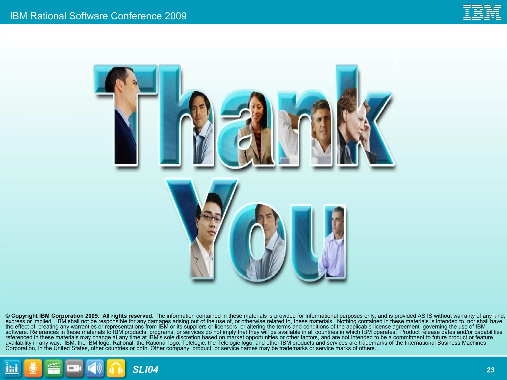 IBM Rational Software Conference 2009
SLI04 23
© Copyright IBM Corporation 2009. All rights reserved. The information contained in these materials is provided for informational purposes only, and is provided AS IS without warranty of any kind,
express or implied. IBM shall not be responsible for any damages arising out of the use of, or otherwise related to, these materials. Nothing contained in these materials is intended to, nor shall have
the effect of, creating any warranties or representations from IBM or its suppliers or licensors, or altering the terms and conditions of the applicable license agreement governing the use of IBM
software. References in these materials to IBM products, programs, or services do not imply that they will be available in all countries in which IBM operates. Product release dates and/or capabilities
referenced in these materials may change at any time at IBM’s sole discretion based on market opportunities or other factors, and are not intended to be a commitment to future product or feature
availability in any way. IBM, the IBM logo, Rational, the Rational logo, Telelogic, the Telelogic logo, and other IBM products and services are trademarks of the International Business Machines
Corporation, in the United States, other countries or both. Other company, product, or service names may be trademarks or service marks of others.
 