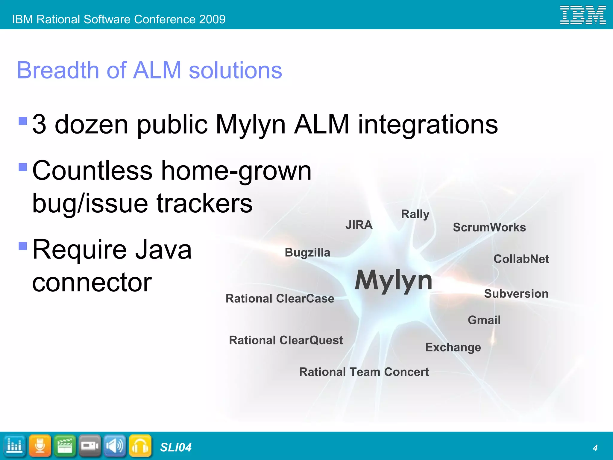 IBM Rational Software Conference 2009
SLI04
Breadth of ALM solutions
3 dozen public Mylyn ALM integrations
Countless home-grown
bug/issue trackers
Require Java
connector
4
Mylyn
Bugzilla
JIRA
Subversion
Exchange
Rally
ScrumWorks
Gmail
Rational ClearQuest
Rational ClearCase
Rational Team Concert
CollabNet
 