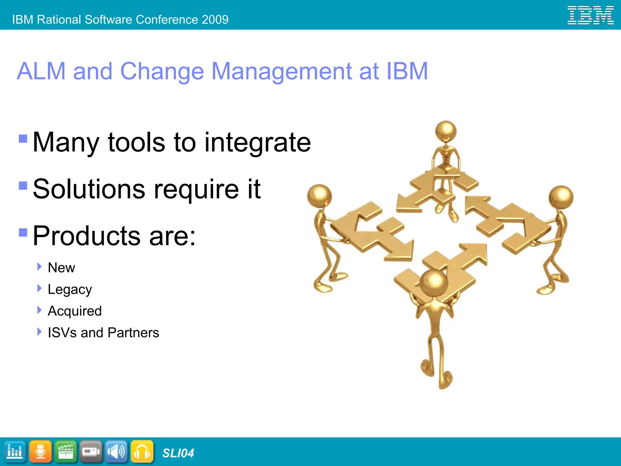 IBM Rational Software Conference 2009
SLI04
ALM and Change Management at IBM
Many tools to integrate
Solutions require it
Products are:
New
Legacy
Acquired
ISVs and Partners
 