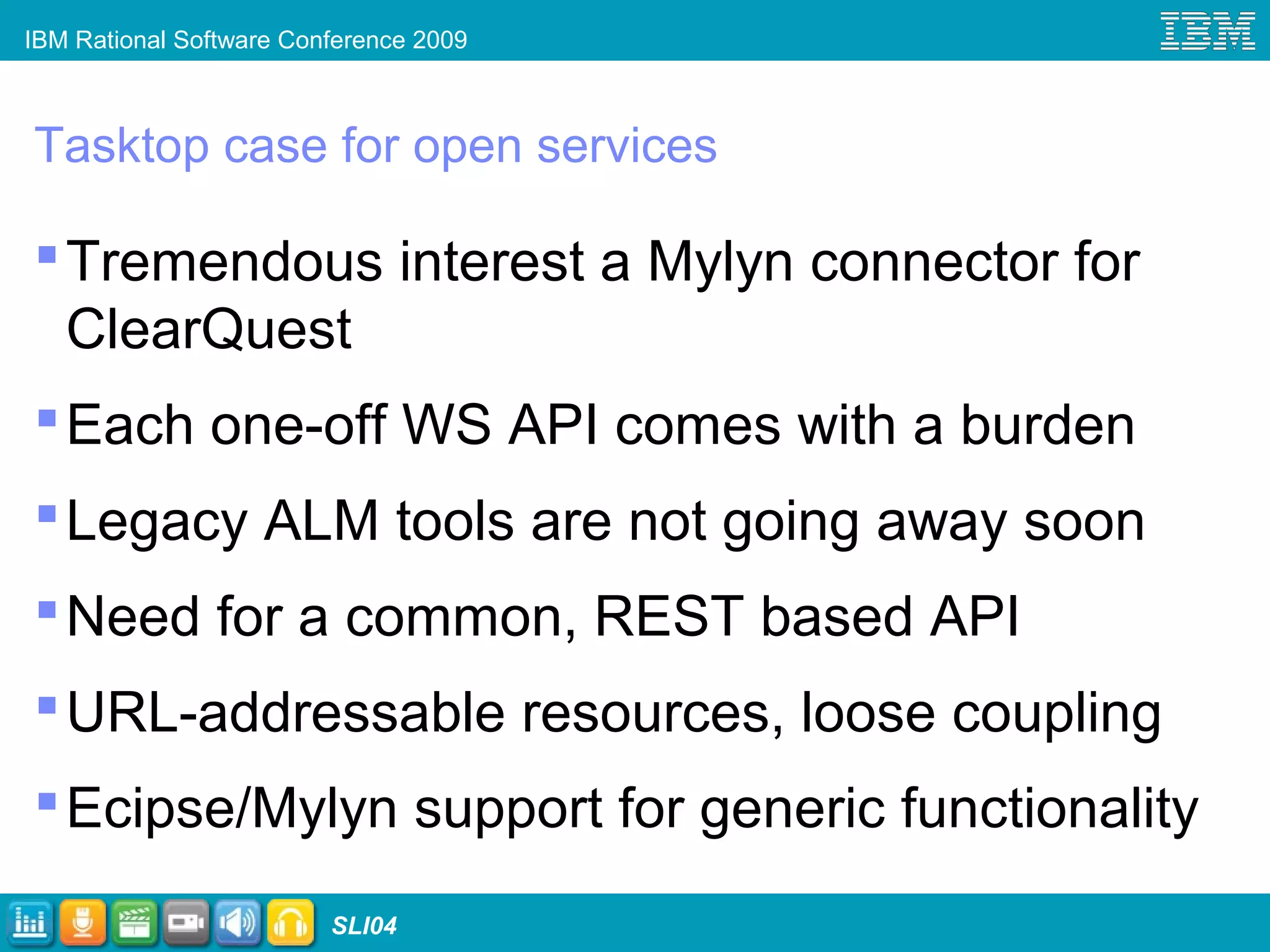IBM Rational Software Conference 2009
SLI04
Tasktop case for open services
Tremendous interest a Mylyn connector for
ClearQuest
Each one-off WS API comes with a burden
Legacy ALM tools are not going away soon
Need for a common, REST based API
URL-addressable resources, loose coupling
Ecipse/Mylyn support for generic functionality
 