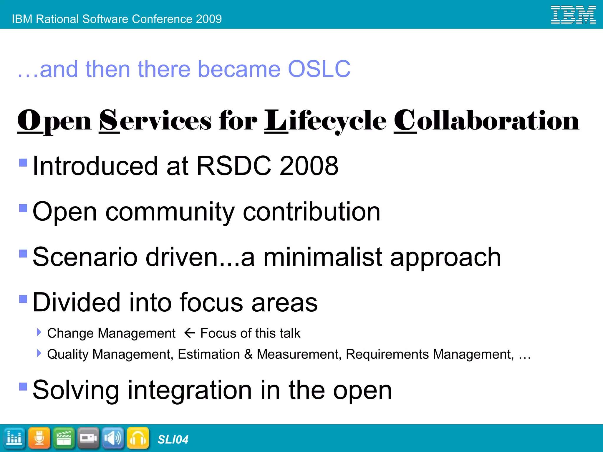 IBM Rational Software Conference 2009
SLI04
…and then there became OSLC
Open Services for Lifecycle Collaboration
Introduced at RSDC 2008
Open community contribution
Scenario driven...a minimalist approach
Divided into focus areas
Change Management  Focus of this talk
Quality Management, Estimation & Measurement, Requirements Management, …
Solving integration in the open
 