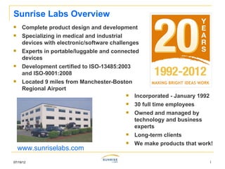 Sunrise Labs Overview
    Complete product design and development
    Specializing in medical and industrial
     devices with electronic/software challenges
    Experts in portable/luggable and connected
     devices
    Development certified to ISO-13485:2003
     and ISO-9001:2008
    Located 9 miles from Manchester-Boston
     Regional Airport
                                              Incorporated - January 1992
                                              30 full time employees
                                              Owned and managed by
                                               technology and business
                                               experts
                                              Long-term clients
                                              We make products that work!
    www.sunriselabs.com
07/19/12                                                                     1
 