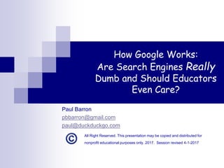 How Google Works:
Are Search Engines Really
Dumb and Should Educators
Even Care?
Paul Barron
pbbarron@gmail.com
paul@duckduckgo.com
All Right Reserved. This presentation may be copied and distributed for
nonprofit educational purposes only. 2017. Session revised 4-1-2017
 