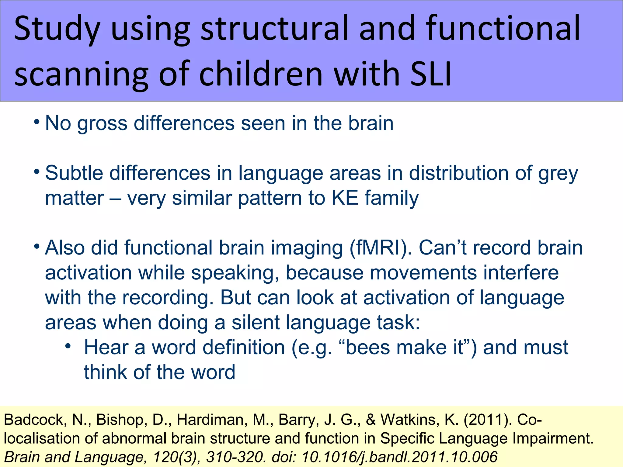 Study using structural and functional
 scanning of children with SLI
    • No gross differences seen in the brain

    • Subtle differences in language areas in distribution of grey
      matter – very similar pattern to KE family

    • Also did functional brain imaging (fMRI). Can’t record brain
      activation while speaking, because movements interfere
      with the recording. But can look at activation of language
      areas when doing a silent language task:
        • Hear a word definition (e.g. “bees make it”) and must
           think of the word

Badcock, N., Bishop, D., Hardiman, M., Barry, J. G., & Watkins, K. (2011). Co-
localisation of abnormal brain structure and function in Specific Language Impairment.
Brain and Language, 120(3), 310-320. doi: 10.1016/j.bandl.2011.10.006
 
