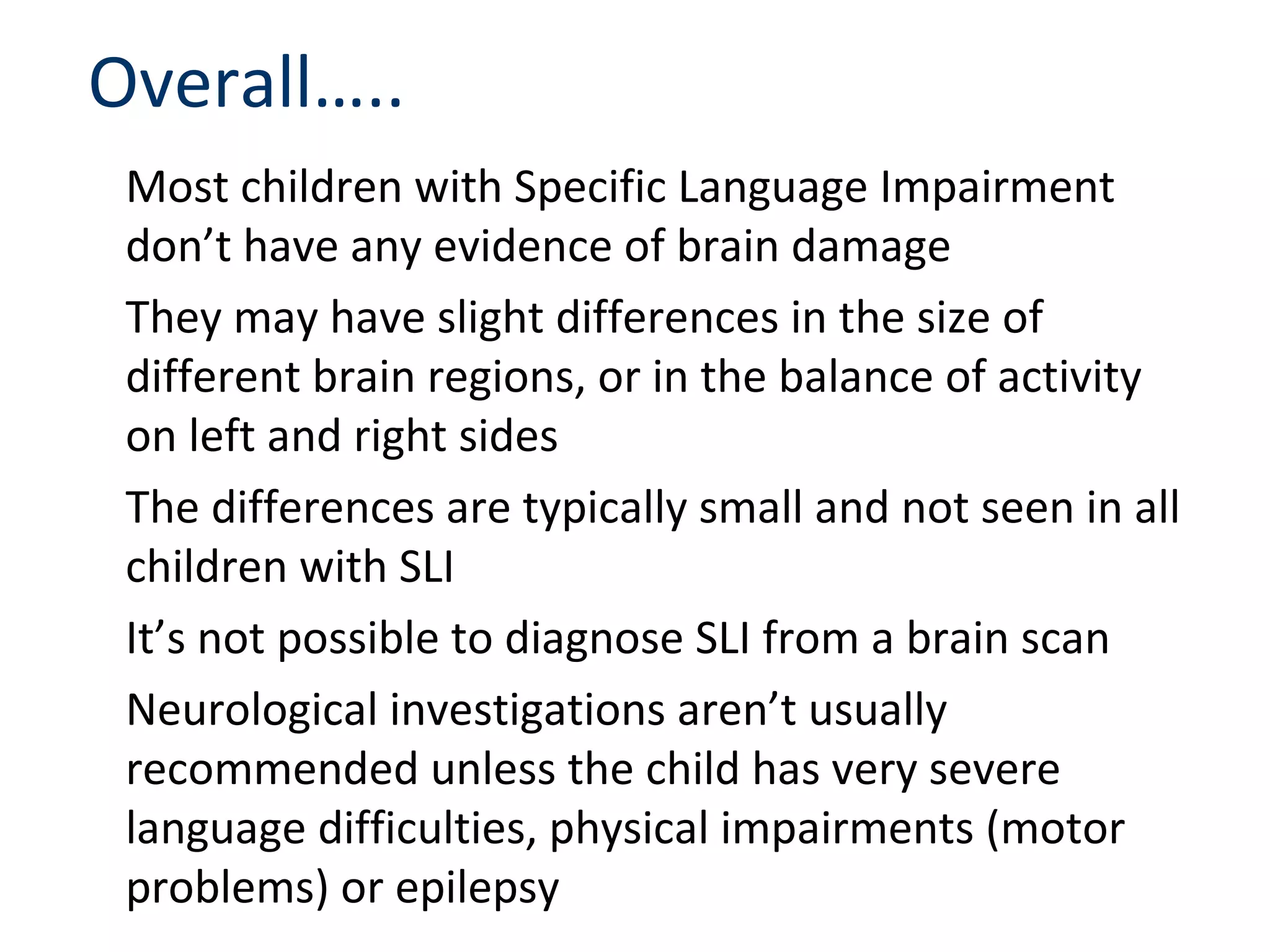 Overall…..
 Most children with Specific Language Impairment
 don’t have any evidence of brain damage
 They may have slight differences in the size of
 different brain regions, or in the balance of activity
 on left and right sides
 The differences are typically small and not seen in all
 children with SLI
 It’s not possible to diagnose SLI from a brain scan
 Neurological investigations aren’t usually
 recommended unless the child has very severe
 language difficulties, physical impairments (motor
 problems) or epilepsy
 