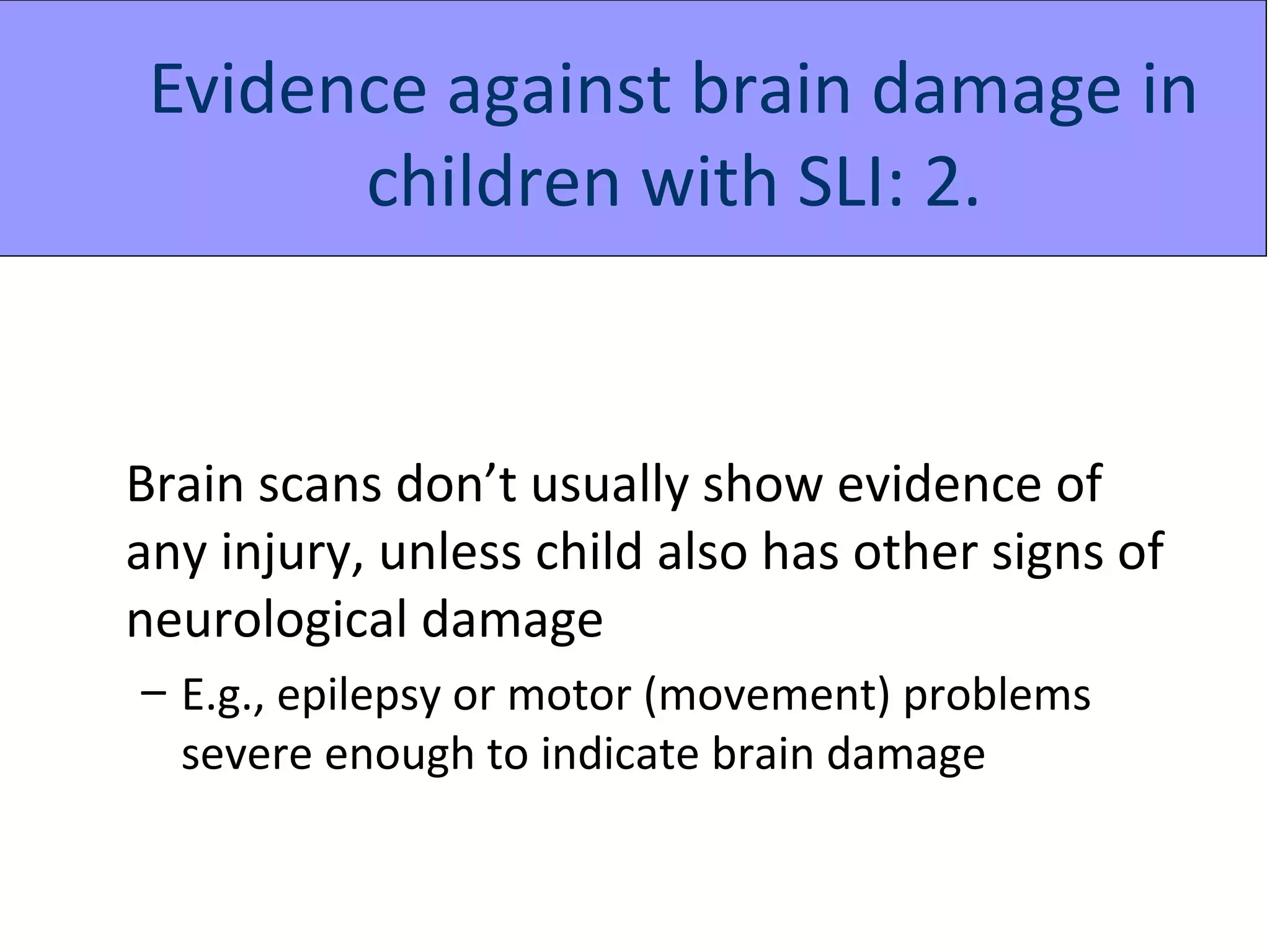 Evidence against brain damage in
       children with SLI: 2.


Brain scans don’t usually show evidence of
any injury, unless child also has other signs of
neurological damage
– E.g., epilepsy or motor (movement) problems
  severe enough to indicate brain damage
 