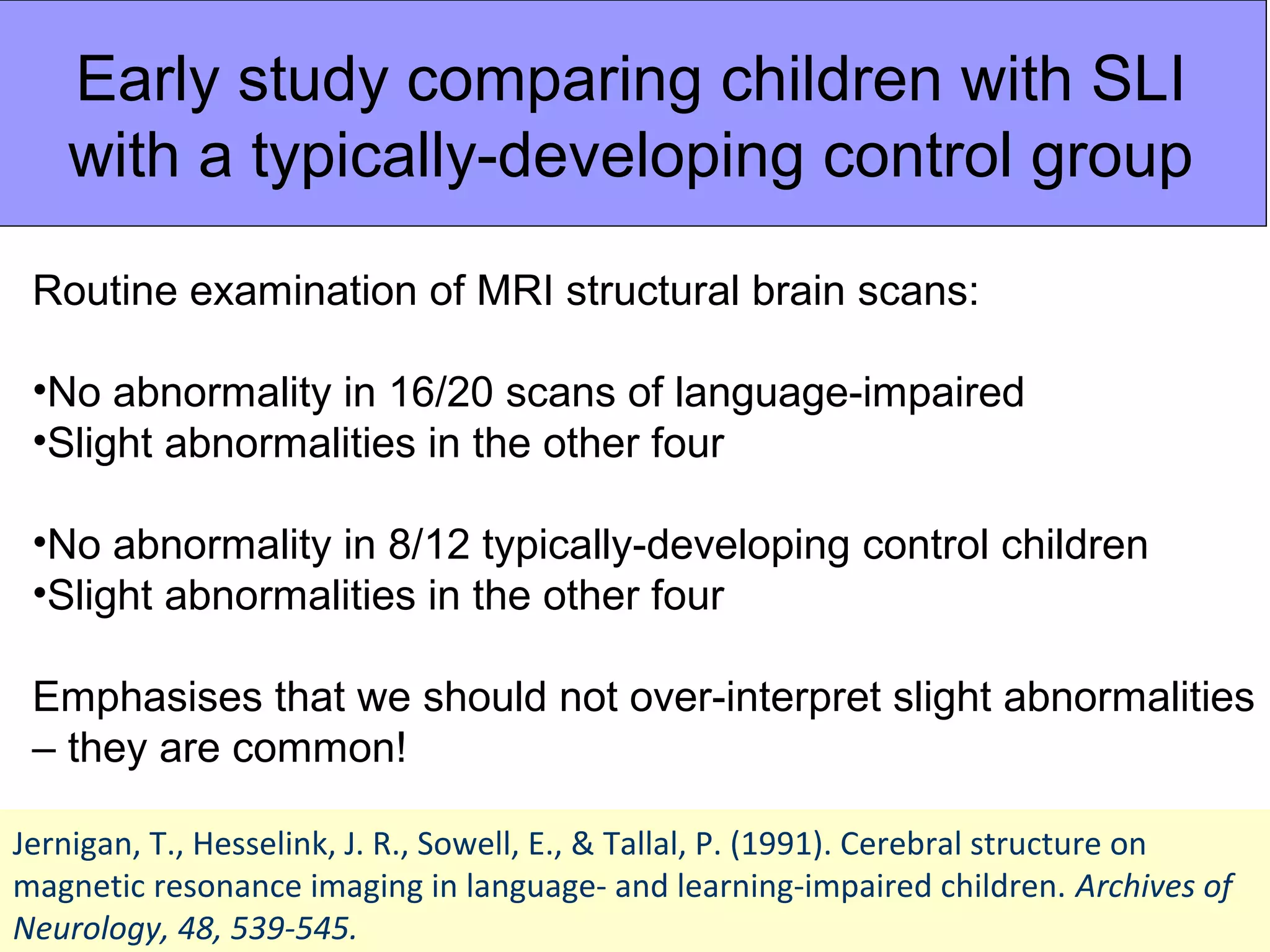 Early study comparing children with SLI
   with a typically-developing control group

 Routine examination of MRI structural brain scans:

 •No abnormality in 16/20 scans of language-impaired
 •Slight abnormalities in the other four

 •No abnormality in 8/12 typically-developing control children
 •Slight abnormalities in the other four

 Emphasises that we should not over-interpret slight abnormalities
 – they are common!

Jernigan, T., Hesselink, J. R., Sowell, E., & Tallal, P. (1991). Cerebral structure on
magnetic resonance imaging in language- and learning-impaired children. Archives of
Neurology, 48, 539-545.
 