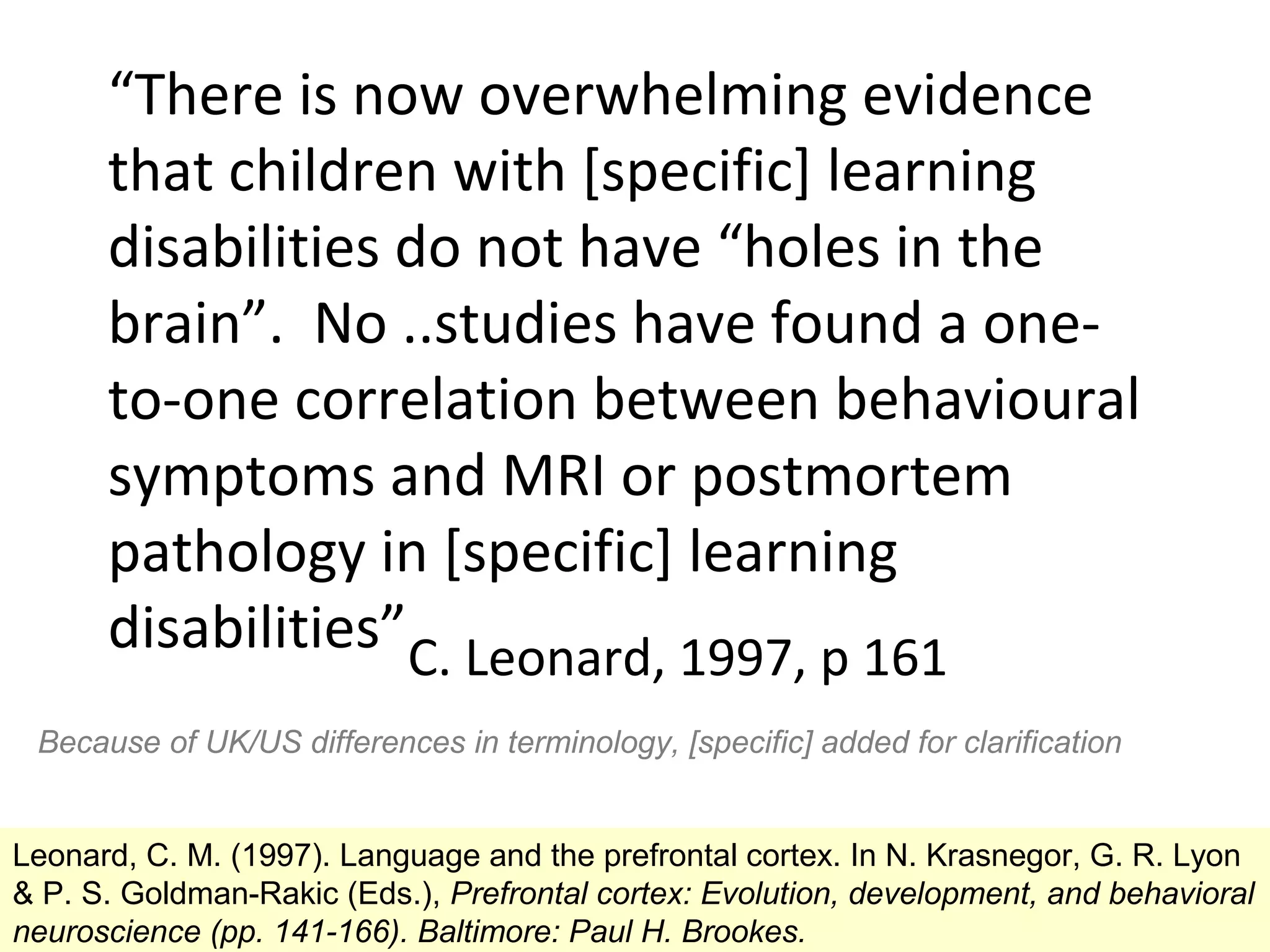 “There is now overwhelming evidence
      that children with [specific] learning
      disabilities do not have “holes in the
      brain”. No ..studies have found a one-
      to-one correlation between behavioural
      symptoms and MRI or postmortem
      pathology in [specific] learning
      disabilities”C. Leonard, 1997, p 161
 Because of UK/US differences in terminology, [specific] added for clarification


Leonard, C. M. (1997). Language and the prefrontal cortex. In N. Krasnegor, G. R. Lyon
& P. S. Goldman-Rakic (Eds.), Prefrontal cortex: Evolution, development, and behavioral
neuroscience (pp. 141-166). Baltimore: Paul H. Brookes.
 