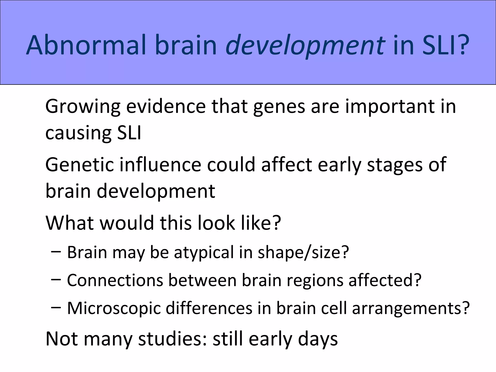 Abnormal brain development in SLI?
 Growing evidence that genes are important in
 causing SLI
 Genetic influence could affect early stages of
 brain development
 What would this look like?
 – Brain may be atypical in shape/size?
 – Connections between brain regions affected?
 – Microscopic differences in brain cell arrangements?
 Not many studies: still early days
 