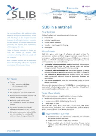 Key figures
 Turnover :
> 2011 : estimated at 17.5 M€,
+21% compared to 2010
 24 years of expertise
 110 employees in Paris, Lyon and Brussels
 50 financial services suppliers are using SLIB
solutions throughout Europe
 40% of the trades cleared within
LCH.Clearnet SA go through our clearing
systems
 SLIB systems generate more than 15
millions messages a year in SWIFT format
 SLIB systems are connected to large (I)CSDs
and main custodians for more than 50
settlement places throughout the world
For more than 20 years, SLIB has been a reliable
partner to the financial services industry, in step
with the changes in the European securities
landscape, by offering its customers innovative
software solutions to streamline their securities
processing and improve their performance,
whilst mitigating their risks.
Today, 50 financial institutions in Europe are
using SLIB solutions for securities order
management, clearing, settlement, custody and
risk mitigation.
Both a software publisher and an Application
Service Provider (ASP), SLIB has two important
shareholders: BNP Paribas and Natixis.
www.slib.com
People
Agile,
responsive and
close to you
Connectivity
Smart bridges to
the securities
community
Expertise
A unique blend of
securities
knowledge and
technology skills
SLIB in a nutshell
Your business
SLIB’s offer adapts itself to your business, whether you are:
 Broker-dealer
 Individual or global clearer
 Account keeping institution
 Custodian - depository position keeping
 Issuer agent
Our solutions
SLIB offers you a wide range of softwares and expert services. The
comprehensive solutions portfolio is designed in a totally modular fashion. It
encompasses 4 software suites, built themselves with 22 software components
that can be individually selected to match your current specific requirements
and evolve later as your business develops:
 SLIB Order & Portfolio Management suite fully automates and streamlines
all processing steps along the trade lifecycle: order and portfolio
management, trade allocation, confirmation and posting.
 SLIB Clearing & Risk Management suite interactively processes all clearing
activities, including risk aggregation across more than 10 CCPs in the world.
 SLIB Settlement & Reconciliation suite enables STP for the following
stages: market/client matching, French SBI adjustment, settlement and
reconciliation.
 SLIB Account Keeping suite assists you in all the tasks related to account
keeping and custody.
Moreover, SLIB develops and operates VOTACCESS, the innovative platform to
automatically collect voting instructions sent by shareholders of listed French
companies before a General Meeting is held.
Some of our clients
50 financial institutions are using SLIB solutions in Europe, including:
 More than 25 broker-dealers in France and in the UK
 6 world prominent GCMs (Global Clearing Members)
 3 of the largest US banks
Some of SLIB’s clients: Banque Saint Olive, Bourse Direct, BNP Paribas
Securities Services, Caceis Bank, Caixa Geral de Depositos, Deutsche Bank AG
France, Finibanco, Natixis Equity Markets, SGSS/Parel…
 Keys benefits of our offer
 Scalable and open: easy add-on of new functionality, new connectors
and capacity to absorb peak traffic.
 Field tested and reliable: used by major institutions.
 Always compliant with the latest international financial market
regulatory rules and standards: proactive markets and technology
watch.
 