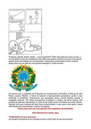 "Fulguras, garrida, lábaro, florão... o que significam?" Além das palavras pouco usuais, o
hino brasileiro é rico em metáforas e seu estilo parnasiano contribui para que muita gente
grande tenha dificuldade em compreender e interpretar corretamente a letra, embora
esteja claro que se trata de uma grande exaltação à "pátria amada".




De acordo com o professor de Português do Conservatório Dramático e Musical de São
Paulo, Luciano Martins, a forma do poema é rigorosamente parnasiana, porém o seu
conteúdo é romântico, inserindo-se nas propostas dessa escola literária quanto à
exaltação ufanista. "Os textos parnasianos privilegiam a beleza da forma textual. Isto
justifica as palavras rebuscadas e o fato de as frases serem montadas de modo indireto,
fazendo com que a clareza do texto fique comprometida, o que, para muita gente, causa
dificuldades de compreensão", explica o professor.
             Clique aqui para ver uma apostila com sugestões de atividades

                             Hino Nacional em Libras, aqui.

"TRADUÇÃO do Hino Nacional"
As margens tranqüilas do rio Ipiranga ouviram o grito forte de um povo heróico
 