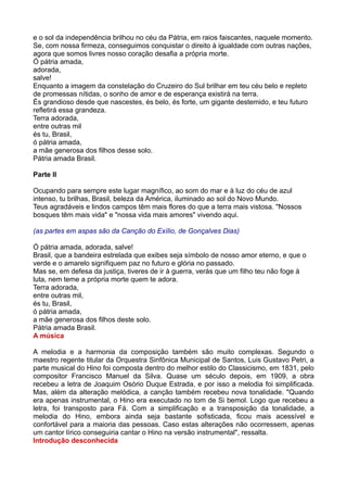 e o sol da independência brilhou no céu da Pátria, em raios faiscantes, naquele momento.
Se, com nossa firmeza, conseguimos conquistar o direito à igualdade com outras nações,
agora que somos livres nosso coração desafia a própria morte.
Ó pátria amada,
adorada,
salve!
Enquanto a imagem da constelação do Cruzeiro do Sul brilhar em teu céu belo e repleto
de promessas nítidas, o sonho de amor e de esperança existirá na terra.
És grandioso desde que nascestes, és belo, és forte, um gigante destemido, e teu futuro
refletirá essa grandeza.
Terra adorada,
entre outras mil
és tu, Brasil,
ó pátria amada,
a mãe generosa dos filhos desse solo.
Pátria amada Brasil.

Parte II

Ocupando para sempre este lugar magnífico, ao som do mar e à luz do céu de azul
intenso, tu brilhas, Brasil, beleza da América, iluminado ao sol do Novo Mundo.
Teus agradáveis e lindos campos têm mais flores do que a terra mais vistosa. "Nossos
bosques têm mais vida" e "nossa vida mais amores" vivendo aqui.

(as partes em aspas são da Canção do Exílio, de Gonçalves Dias)

Ó pátria amada, adorada, salve!
Brasil, que a bandeira estrelada que exibes seja símbolo de nosso amor eterno, e que o
verde e o amarelo signifiquem paz no futuro e glória no passado.
Mas se, em defesa da justiça, tiveres de ir à guerra, verás que um filho teu não foge à
luta, nem teme a própria morte quem te adora.
Terra adorada,
entre outras mil,
és tu, Brasil,
ó pátria amada,
a mãe generosa dos filhos deste solo.
Pátria amada Brasil.
A música

A melodia e a harmonia da composição também são muito complexas. Segundo o
maestro regente titular da Orquestra Sinfônica Municipal de Santos, Luis Gustavo Petri, a
parte musical do Hino foi composta dentro do melhor estilo do Classicismo, em 1831, pelo
compositor Francisco Manuel da Silva. Quase um século depois, em 1909, a obra
recebeu a letra de Joaquim Osório Duque Estrada, e por isso a melodia foi simplificada.
Mas, além da alteração melódica, a canção também recebeu nova tonalidade. "Quando
era apenas instrumental, o Hino era executado no tom de Si bemol. Logo que recebeu a
letra, foi transposto para Fá. Com a simplificação e a transposição da tonalidade, a
melodia do Hino, embora ainda seja bastante sofisticada, ficou mais acessível e
confortável para a maioria das pessoas. Caso estas alterações não ocorressem, apenas
um cantor lírico conseguiria cantar o Hino na versão instrumental", ressalta.
Introdução desconhecida
 