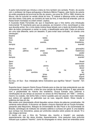 A parte instrumental que introduz a letra do hino também era cantada. Porém, de acordo
com o professor de língua portuguesa e literatura Márcio Fragoso, este trecho de autoria
do então presidente da província do Rio de Janeiro, nos anos de 1879 e 1880, Américo de
Moura, não foi incluída na versão oficial do hino. "É notável a diferença entre os estilos
dos dois textos. Esta parte, ao contrário do resto do hino, é mais fácil de entender, pois as
frases foram montadas na ordem direta", explica.
A musicista Anete Fernandes diz que é importante que o hino tenha uma introdução
instrumental: "É importante para que as pessoas, ao iniciarem o hino, reconheçam a nota
que deverão entrar. Se o início desta música fosse letrado com o texto de Américo Moura,
além de todos começarem a cantar no susto, a desafinação seria total. Cada um entraria
em uma nota diferente, seria um desastre. E para evitar essa confusão, só criando uma
introdução".
Espera                                         o                                        Brasil
Que                                       todos                                      cumprai
Com                                         vosso                                       dever
Eia                                    avante,                                    brasileiros,
sempre                                                                                avante!

Gravai           com            buril           (instrumento          de           gravação)
Os               pátrios                anais              (registros              históricos)
Do                                         vosso                                        poder
Eia                                     avante,                                   brasileiros,
sempre                                                                                avante!

Servi                                        o                                       Brasil
Sem                                                                             esmorecer
Com                                       animo                                     audaz
Cumpri                                        o                                      dever
Na                 guerra                     ou                  na                   paz
À                         sombra                          da                            lei,
À                                        brisa                                       gentil
O                                       lábaro                                      erguei
Do                                        belo                                       Brasil
Eia Sus, oh Sus - Sus: interjeição latina motivadora que significa "elevar", "avante", "em
frente".

Suponha trazer Joaquim Osório Duque Estrada para os dias de hoje pretendendo que ele
compreenda, de bate-pronto, a letra de uma canção de Arnaldo Antunes. É algo parecido
com a perplexidade da maioria dos brasileiros. Duque Estrada usou palavras e
versificações de seu tempo ao escrever os versos do Hino Nacional, em 1909 — embora,
mesmo na ocasião, não tenha feito a menor questão para ser popular, mais interessado
que estava em agradar os gabinetes que as ruas, segundo dizem. Disso resulta a
polêmica de hoje em dia.
Não existe uma interpretação oficial daqueles versos cheios de palavras complicadas. Há
centenas extra-oficiais. A encrenca vai desde o Arquivo Nacional até as Forças Armadas,
passando pela Maçonaria, filólogos da Universidade de São Paulo e da Universidade de
Brasília, semiólogos de institutos de variados calibres e curiosos em geral. É uma batalha
que começa nos dicionários, passa por profundos estudos sobre poesia do século 19 e
não chega a terminar.
O trecho em que o Hino diz "formoso céu, risonho e límpido", por exemplo,
aparentemente não tão deixa dúvidas. Aparentemente. Uma pesquisa mais profunda
indicará que a palavra "risonho", como foi empregada no verso, deve ser entendida como
 