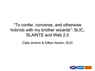 “ To confer, converse, and otherwise hobnob with my brother wizards”: SLIC, SLAINTE and Web 2.0 Celia Jenkins & Gillian Hanlon, SLIC 