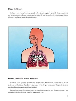 17
O que é silicose?
Asilicose éumadoençaincurávelcausadapeloacúmulodepoeiracontendosílicanospulmões
e a consequente reação dos tecidos pulmonares. Ela leva ao endurecimento dos pulmões e
diﬁculta a respiração, podendo levar à morte.
Em que condições ocorre a silicose?
A silicose pode aparecer quando você respira uma determinada quan dade de poeira
contendo par culas de sílica bem pequenas e invisíveis que conseguem chegar até os seus
pulmões. É conhecida como poeira respirável.
O aparecimento da silicose dependerá da quan dade de poeira com sílica existente em seu
local de trabalho e do tempo que você ﬁca exposto a ela.
 