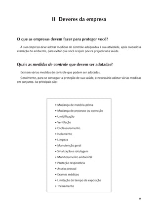 19
II Deveres da empresa
O que as empresas devem fazer para proteger você?
A sua empresa deve adotar medidas de controle adequadas à sua a vidade, após cuidadosa
avaliação do ambiente, para evitar que você respire poeira prejudicial à saúde.
Quais as medidas de controle que devem ser adotadas?
Existem várias medidas de controle que podem ser adotadas.
Geralmente, para se conseguir a proteção de sua saúde, é necessário adotar várias medidas
em conjunto. As principais são:
• Mudança de matéria-prima
• Mudança de processo ou operação
• Umidiﬁcação
• Ven lação
• Enclausuramento
• Isolamento
• Limpeza
• Manutenção geral
• Sinalização e rotulagem
• Monitoramento ambiental
• Proteção respiratória
• Asseio pessoal
• Exames médicos
• Limitação de tempo de exposição
• Treinamento
 