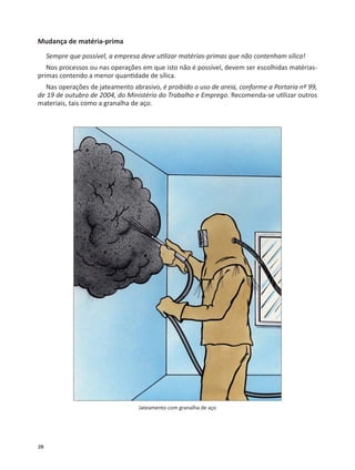 20
Mudança de matéria-prima
Sempre que possível, a empresa deve u lizar matérias-primas que não contenham sílica!
Nos processos ou nas operações em que isto não é possível, devem ser escolhidas matérias-
primas contendo a menor quan dade de sílica.
Nas operações de jateamento abrasivo, é proibido o uso de areia, conforme a Portaria nº 99,
de 19 de outubro de 2004, do Ministério do Trabalho e Emprego. Recomenda-se u lizar outros
materiais, tais como a granalha de aço.
Jateamento com granalha de aço
 