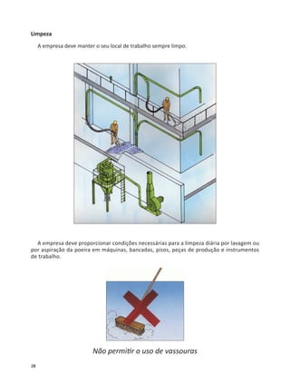 28
Limpeza
A empresa deve manter o seu local de trabalho sempre limpo.
A empresa deve proporcionar condições necessárias para a limpeza diária por lavagem ou
por aspiração da poeira em máquinas, bancadas, pisos, peças de produção e instrumentos
de trabalho.
Não permi r o uso de vassouras
 