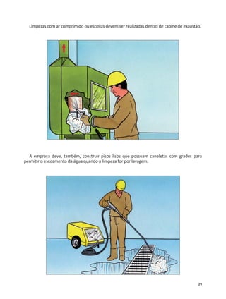 29
Limpezas com ar comprimido ou escovas devem ser realizadas dentro de cabine de exaustão.
A empresa deve, também, construir pisos lisos que possuam caneletas com grades para
permi r o escoamento da água quando a limpeza for por lavagem.
 