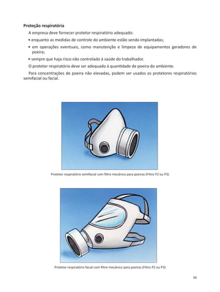 33
Proteção respiratória
A empresa deve fornecer protetor respiratório adequado:
• enquanto as medidas de controle do ambiente estão sendo implantadas;
• em operações eventuais, como manutenção e limpeza de equipamentos geradores de
poeira;
• sempre que haja risco não controlado à saúde do trabalhador.
O protetor respiratório deve ser adequado à quan dade de poeira do ambiente.
Para concentrações de poeira não elevadas, podem ser usados os protetores respiratórios
semifacial ou facial.
Protetor respiratório semifacial com ﬁltro mecânico para poeiras (Filtro P2 ou P3)
Protetor respiratório facial com ﬁltro mecânico para poeiras (Filtro P2 ou P3)
 