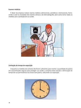 36
Exames médicos
É dever da empresa realizar exames médicos admissionais, periódicos e demissionais, forne-
cendo a você os resultados dos exames clínicos e da telerradiograﬁa, bem como tomar todas as
medidas para a proteção de sua saúde.
Limitação de tempo de exposição
Enquanto as medidas de controle não forem suﬁcientes para manter a quan dade de poeira
em concentrações seguras para proteger sua saúde, a empresa deve estudar a diminuição do
tempo de sua permanência nos locais com poeira, reduzindo sua exposição.
 