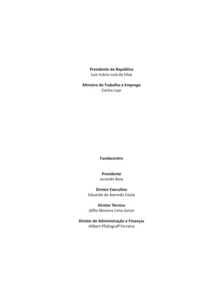 Presidente da República
Luiz Inácio Lula da Silva
Ministro do Trabalho e Emprego
Carlos Lupi
Fundacentro
Presidente
Jurandir Boia
Diretor Execu vo
Eduardo de Azeredo Costa
Diretor Técnico
Jóﬁlo Moreira Lima Júnior
Diretor de Administração e Finanças
Hilbert Pfaltzgraﬀ Ferreira
 