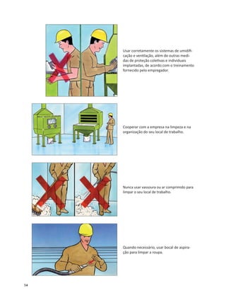 54
Usar corretamente os sistemas de umidiﬁ-
cação e ven lação, além de outras medi-
das de proteção cole vas e individuais
implantadas, de acordo com o treinamento
fornecido pelo empregador.
Cooperar com a empresa na limpeza e na
organização do seu local de trabalho.
Nunca usar vassoura ou ar comprimido para
limpar o seu local de trabalho.
Quando necessário, usar bocal de aspira-
ção para limpar a roupa.
 