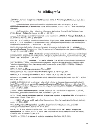 59
VI Bibliograﬁa
ALGRANTI, E. Aerosóis ﬁbrogênicos e não ﬁbrogênicos. Jornal de Pneumologia, São Paulo, v. 22, n. 11, p.
34-38, 1996.
______. Epidemiologia das doenças ocupacionais respiratórias no Brasil. In: MENEZES, A. M. B.
Epidemiologia das doenças respiratórias. Rio de Janeiro: Revinter, 2001. p. 119-143. (Série pneumologia
brasileira).
______. et al. Exposición a sílice y silicosis en el Programa Nacional de Eliminación de Silicosis en Brasil
(PNES). Ciencia y Trabajo, San ago, v. 6, n. 11, p. 1-13, 2004.
______. et al. Patologia respiratória relacionada com o trabalho. In: MENDES, R. Patologia do trabalho. 2.
ed. São Paulo: Atheneu, 2003. p. 1329-1397.
BAGATIN, E. (Org.). Doenças respiratórias ambientais e ocupacionais. Jornal Brasileiro de Pneumologia, São
Paulo, v. 32, 2006. Suplemento 2. Disponível em: <h p://www.jornaldepneumologia.com.br/portugues/
suplementos_caps.asp?id=17>. Acesso em: 22 jan. 2010.
BRASIL. Ministério do Trabalho e Emprego. Secretaria de Inspeção do Trabalho. NR 15 - a vidades e
operações insalubres. Disponível em: <h p://www.mte.gov.br/legislacao/normas_regulamentaDORAS/nr_
15.asp>. Acesso em: 22 fev 2010.
______. ______. ______. NR 15 - a vidades e operações insalubres: anexo nº 12: limites de tolerância para
poeiras minerais. Disponível em: <h p://www2.mte.gov.br/legislacao/normas_regulamentadoras/nr_15_
anexo12.pdf>. Acesso em: 21 jan. 2010.
______. ______. ______. Portaria n.° 3.214, 08 de junho de 1978. Aprova as Normas Regulamentadoras
- NR - do Capítulo V, Título II, da Consolidação das Leis do Trabalho, rela vas a Segurança e Medicina do
Trabalho. Disponível em: <h p://www.mte.gov.br/legislacao/Portarias/1978/p_19780608_3214.pdf>.
Acesso em: 21 jan. 2010.
ESPANHA. INSHT. La Sílice y nuestra salud. Madrid, 1987.
ESTADOS UNIDOS. NSC. Fundamentals of industrial hygiene. 5. ed. Chicago, 2001.
FERREIRA, A. S. Silicose aguda. Pulmão RJ, Rio de Janeiro, v. 8, n. 4, p. 349-358, 1999.
FUNDACENTRO. Sílica e PNES. Disponível em: <h p://www.fundacentro.gov.br/index.asp?D=SES>. Acesso
em: 26 fev. 2010.
HNIZDO, E.; MURRAY, J. Risk of pulmonary tuberculosis rela ve to silicosis and exposure to silica dust in
South African gold miners. Journal of Occupa onal Environental Medicine, Bal more, v. 55, n. 7, p. 496-
502, 1998. Disponível em: <h p://www.ncbi.nlm.nih.gov/pmc/ar cles/PMC1757613/pdf/v055p00496.pdf>.
Acesso em: 27 jan. 2010.
JOINVILLE. CEREST. Previna-se contra a silicose. Disponível em: <h p://www.saudejoinville.sc.gov.br/_
downloads/_guvs/cerest/folderSilicose.pdf>. Acesso em: 20 jan. 2010.
NIOSH. Criteria for a recommended standard, occupa onal exposure to crystalline silica. Washington: US
Government Prin ng Oﬃce, 1974.
______. NIOSH safety and health topic: silica. Disponível em: <h p://www.cdc.gov/niosh/topics/silica/>.
Acesso em: 20 jan. 2010.
OSHA. Safety and health topics silica, crystalline. Disponível em: <h p://www.osha.gov/SLTC/
silicacrystalline/index.html>. Acesso em: 20 jan. 2010.
RIBEIRO, F. S. N. et al. Exposição ocupacional à sílica no Brasil no ano de 2001. Revista Brasileira de
Epidemiologia, São Paulo, v. 11, n. 1, p. 89-96, 2008. Disponível em: <h p://www.scielo.br/pdf/rbepid/
v11n1/08.pdf>. Acesso em: 21 jan. 2010.
TORLONI, M.; VIEIRA, A. V. Manual de proteção respiratória. São Paulo: ABHO, 2003.
 