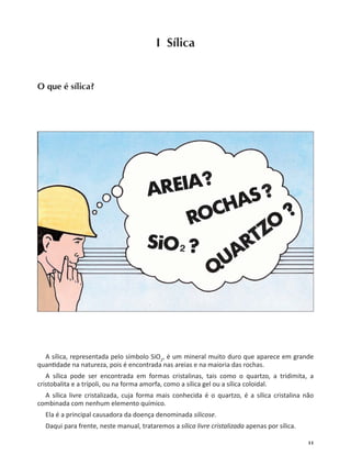 11
I Sílica
O que é sílica?
A sílica, representada pelo símbolo SiO2
, é um mineral muito duro que aparece em grande
quan dade na natureza, pois é encontrada nas areias e na maioria das rochas.
A sílica pode ser encontrada em formas cristalinas, tais como o quartzo, a tridimita, a
cristobalita e a trípoli, ou na forma amorfa, como a sílica gel ou a sílica coloidal.
A sílica livre cristalizada, cuja forma mais conhecida é o quartzo, é a sílica cristalina não
combinada com nenhum elemento químico.
Ela é a principal causadora da doença denominada silicose.
Daqui para frente, neste manual, trataremos a sílica livre cristalizada apenas por sílica.
 
